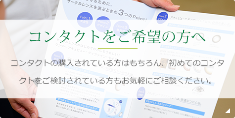 コンタクトをご希望の方へ コンタクトの購入されている方はもちろん、初めてのコンタクトをご検討されている方もお気軽にご相談ください。